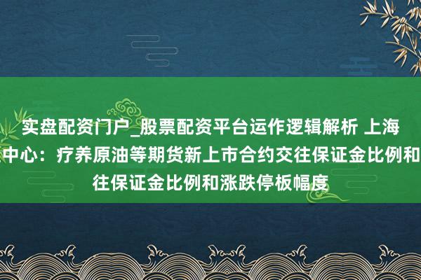 实盘配资门户_股票配资平台运作逻辑解析 上海海外动力交往中心：疗养原油等期货新上市合约交往保证金比例和涨跌停板幅度