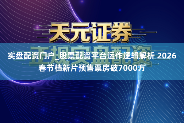 实盘配资门户_股票配资平台运作逻辑解析 2026春节档新片预售票房破7000万