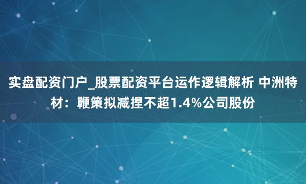 实盘配资门户_股票配资平台运作逻辑解析 中洲特材：鞭策拟减捏不超1.4%公司股份