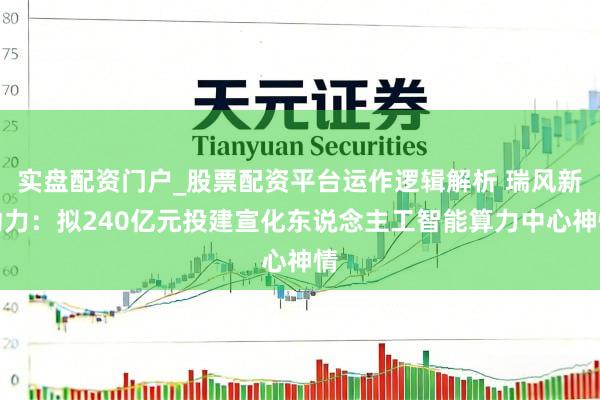 实盘配资门户_股票配资平台运作逻辑解析 瑞风新动力：拟240亿元投建宣化东说念主工智能算力中心神情