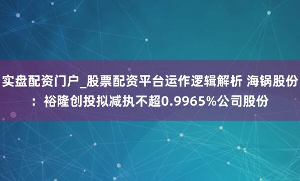 实盘配资门户_股票配资平台运作逻辑解析 海锅股份:裕隆创投拟减执不超0.9965%公司股份