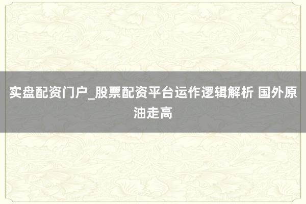 实盘配资门户_股票配资平台运作逻辑解析 国外原油走高