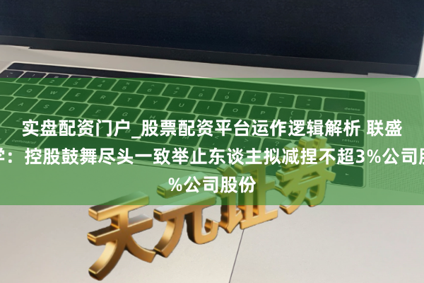 实盘配资门户_股票配资平台运作逻辑解析 联盛化学：控股鼓舞尽头一致举止东谈主拟减捏不超3%公司股份
