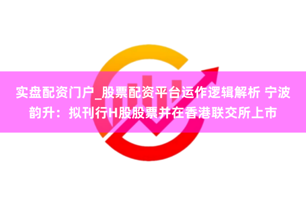 实盘配资门户_股票配资平台运作逻辑解析 宁波韵升：拟刊行H股股票并在香港联交所上市