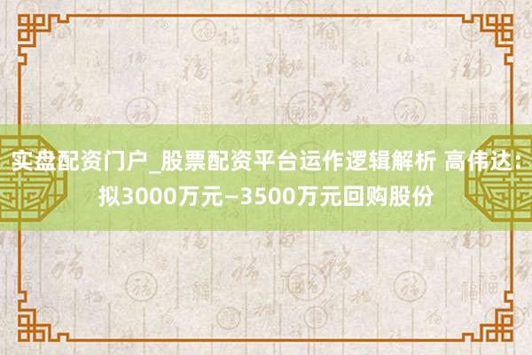 实盘配资门户_股票配资平台运作逻辑解析 高伟达：拟3000万元—3500万元回购股份