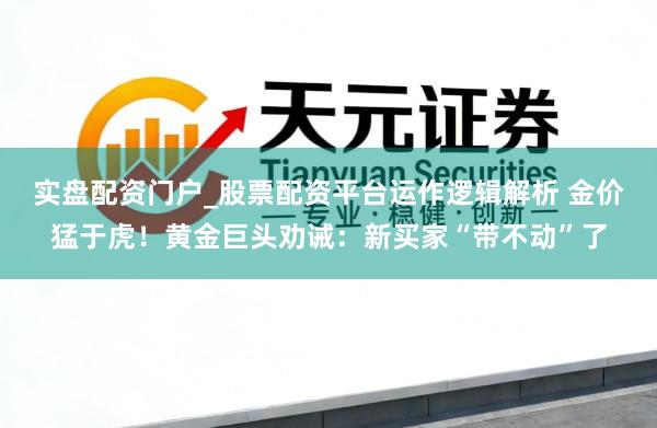 实盘配资门户_股票配资平台运作逻辑解析 金价猛于虎！黄金巨头劝诫：新买家“带不动”了