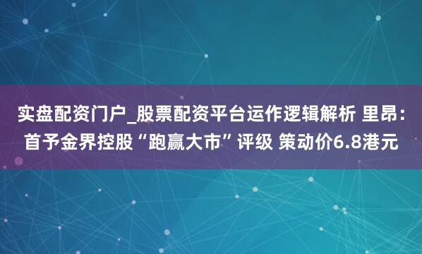 实盘配资门户_股票配资平台运作逻辑解析 里昂：首予金界控股“跑赢大市”评级 策动价6.8港元