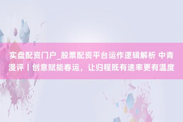 实盘配资门户_股票配资平台运作逻辑解析 中青漫评丨创意赋能春运,让归程既有速率更有温度