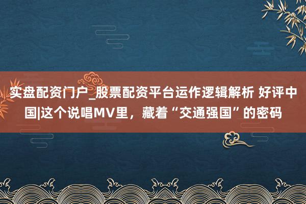 实盘配资门户_股票配资平台运作逻辑解析 好评中国|这个说唱MV里，藏着“交通强国”的密码
