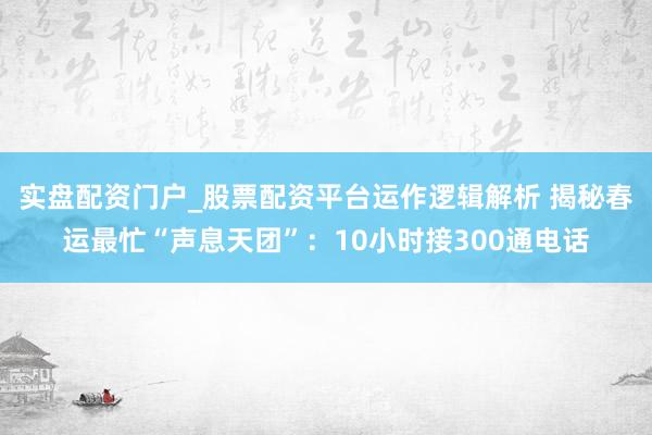 实盘配资门户_股票配资平台运作逻辑解析 揭秘春运最忙“声息天团”：10小时接300通电话