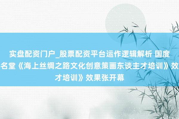 实盘配资门户_股票配资平台运作逻辑解析 国度艺术基金名堂《海上丝绸之路文化创意策画东谈主才培训》效果张开幕