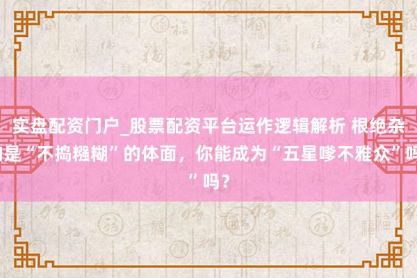 实盘配资门户_股票配资平台运作逻辑解析 根绝杂响是“不捣糨糊”的体面，你能成为“五星嗲不雅众”吗？