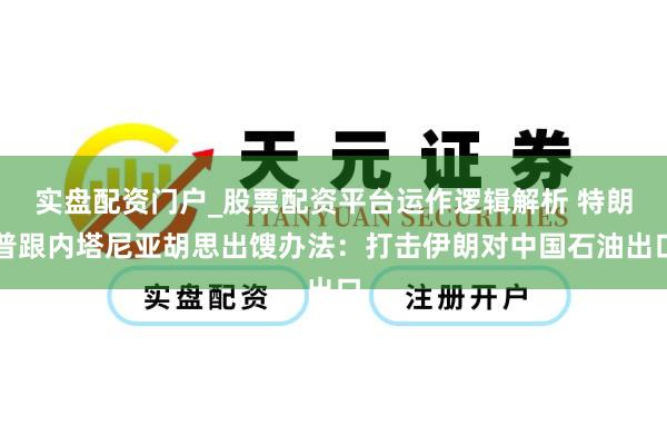 实盘配资门户_股票配资平台运作逻辑解析 特朗普跟内塔尼亚胡思出馊办法：打击伊朗对中国石油出口
