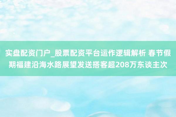 实盘配资门户_股票配资平台运作逻辑解析 春节假期福建沿海水路展望发送搭客超208万东谈主次