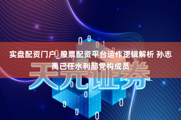 实盘配资门户_股票配资平台运作逻辑解析 孙志禹已任水利部党构成员
