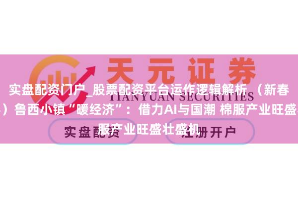 实盘配资门户_股票配资平台运作逻辑解析 （新春走下层）鲁西小镇“暖经济”：借力AI与国潮 棉服产业旺盛壮盛机