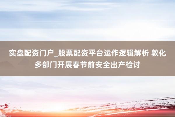 实盘配资门户_股票配资平台运作逻辑解析 敦化多部门开展春节前安全出产检讨