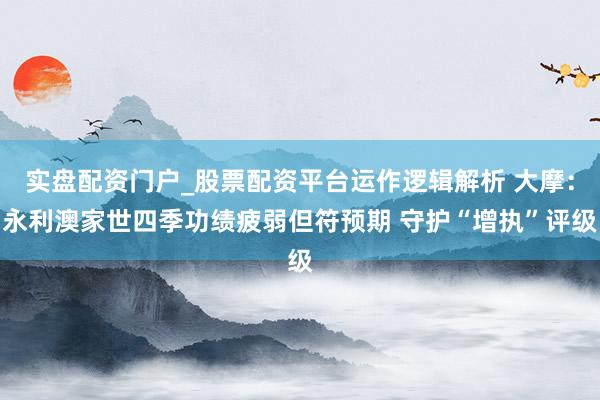 实盘配资门户_股票配资平台运作逻辑解析 大摩:永利澳家世四季功绩疲弱但符预期 守护“增执”评级