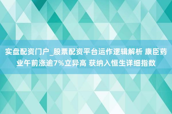 实盘配资门户_股票配资平台运作逻辑解析 康臣药业午前涨逾7%立异高 获纳入恒生详细指数