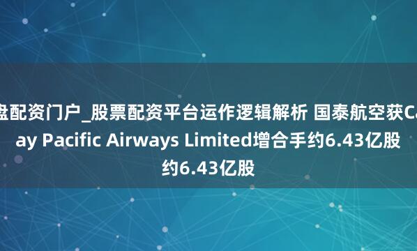 实盘配资门户_股票配资平台运作逻辑解析 国泰航空获Cathay Pacific Airways Limited增合手约6.43亿股