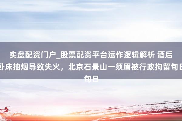 实盘配资门户_股票配资平台运作逻辑解析 酒后卧床抽烟导致失火，北京石景山一须眉被行政拘留旬日