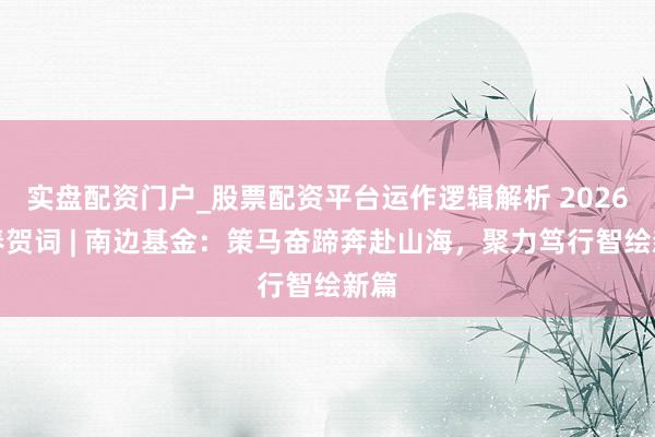 实盘配资门户_股票配资平台运作逻辑解析 2026新春贺词 | 南边基金：策马奋蹄奔赴山海，聚力笃行智绘新篇