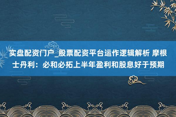实盘配资门户_股票配资平台运作逻辑解析 摩根士丹利：必和必拓上半年盈利和股息好于预期