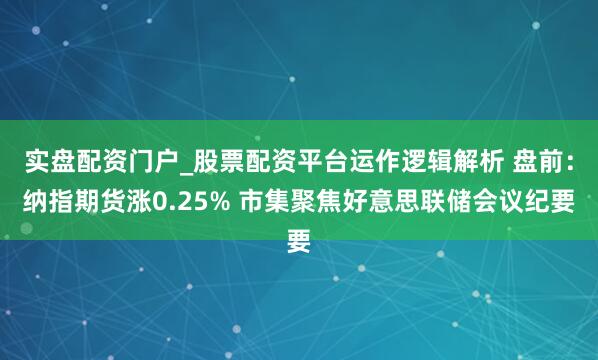 实盘配资门户_股票配资平台运作逻辑解析 盘前：纳指期货涨0.25% 市集聚焦好意思联储会议纪要