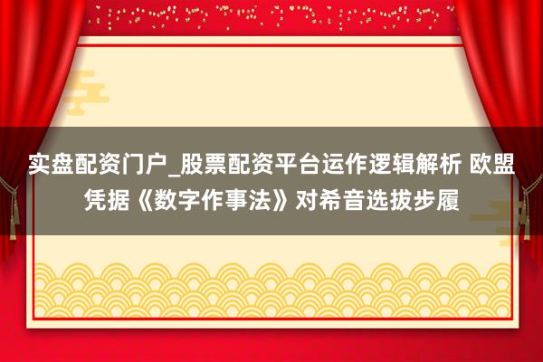 实盘配资门户_股票配资平台运作逻辑解析 欧盟凭据《数字作事法》对希音选拔步履