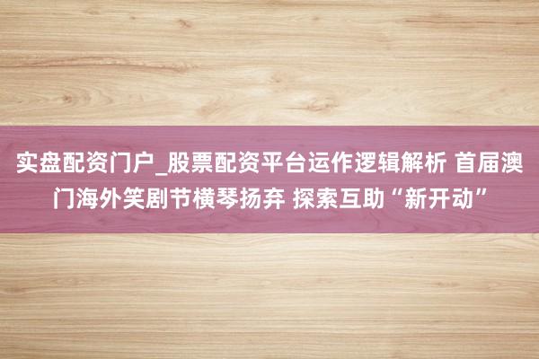 实盘配资门户_股票配资平台运作逻辑解析 首届澳门海外笑剧节横琴扬弃 探索互助“新开动”