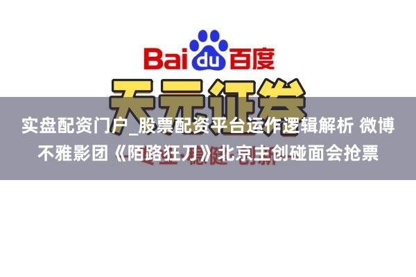 实盘配资门户_股票配资平台运作逻辑解析 微博不雅影团《陌路狂刀》北京主创碰面会抢票