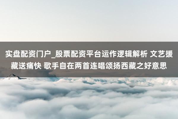 实盘配资门户_股票配资平台运作逻辑解析 文艺援藏送痛快 歌手自在两首连唱颂扬西藏之好意思