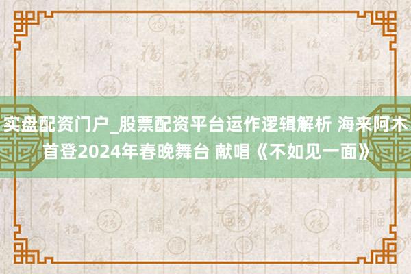 实盘配资门户_股票配资平台运作逻辑解析 海来阿木首登2024年春晚舞台 献唱《不如见一面》