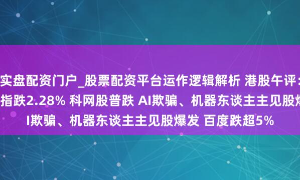 实盘配资门户_股票配资平台运作逻辑解析 港股午评：恒指跌0.61% 科指跌2.28% 科网股普跌 AI欺骗、机器东谈主主见股爆发 百度跌超5%