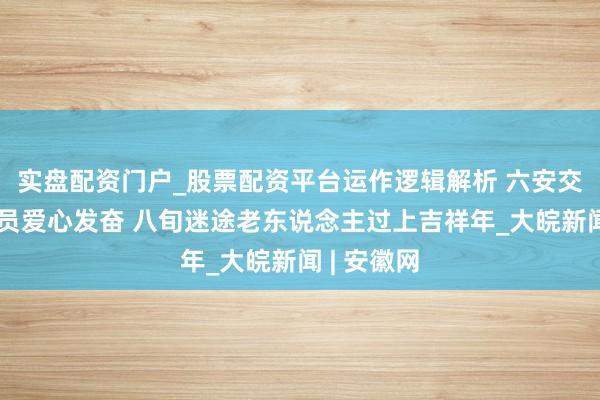 实盘配资门户_股票配资平台运作逻辑解析 六安交通法则队员爱心发奋 八旬迷途老东说念主过上吉祥年_大皖新闻 | 安徽网