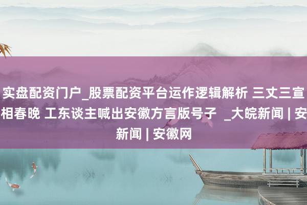 实盘配资门户_股票配资平台运作逻辑解析 三丈三宣纸亮相春晚 工东谈主喊出安徽方言版号子  _大皖新闻 | 安徽网