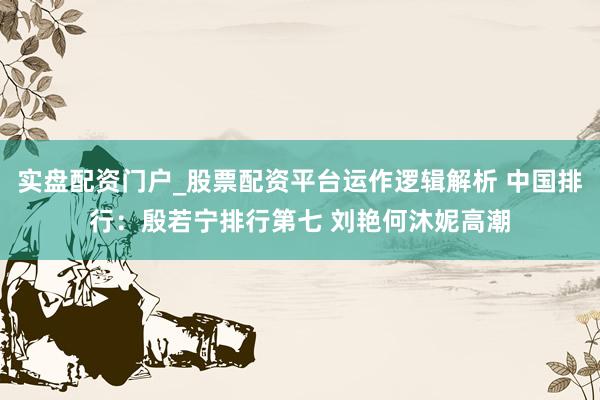 实盘配资门户_股票配资平台运作逻辑解析 中国排行：殷若宁排行第七 刘艳何沐妮高潮