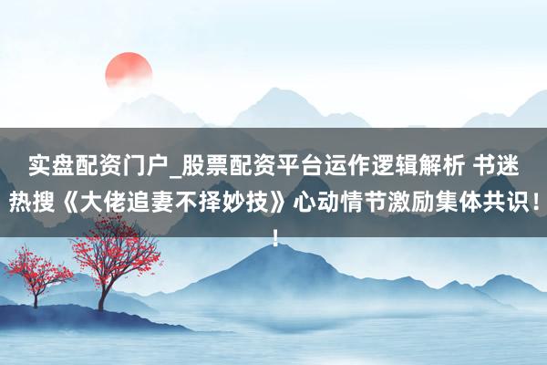 实盘配资门户_股票配资平台运作逻辑解析 书迷热搜《大佬追妻不择妙技》心动情节激励集体共识！