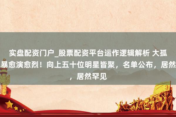实盘配资门户_股票配资平台运作逻辑解析 大孤山风暴愈演愈烈！向上五十位明星皆聚，名单公布，居然罕见