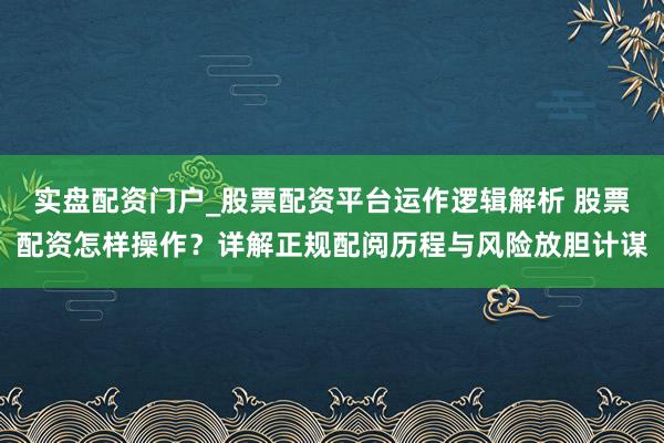 实盘配资门户_股票配资平台运作逻辑解析 股票配资怎样操作？详解正规配阅历程与风险放胆计谋
