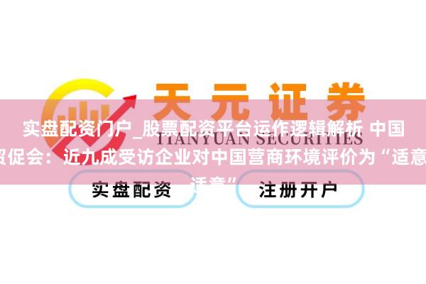 实盘配资门户_股票配资平台运作逻辑解析 中国贸促会：近九成受访企业对中国营商环境评价为“适意”