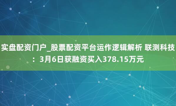 实盘配资门户_股票配资平台运作逻辑解析 联测科技：3月6日获融资买入378.15万元