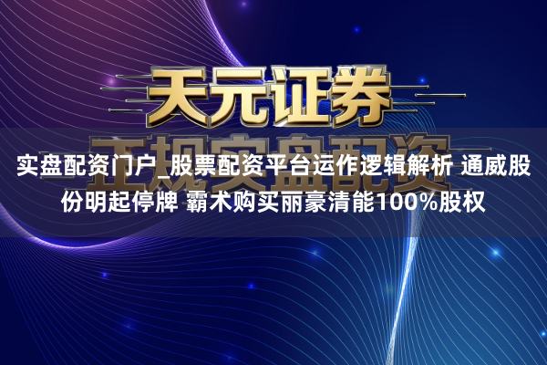 实盘配资门户_股票配资平台运作逻辑解析 通威股份明起停牌 霸术购买丽豪清能100%股权