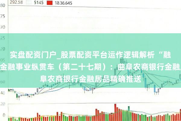 实盘配资门户_股票配资平台运作逻辑解析 “融资无忧”民企金融事业纵贯车（第二十七期）：曲阜农商银行金融居品精确推送
