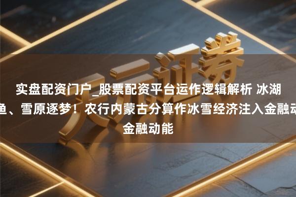 实盘配资门户_股票配资平台运作逻辑解析 冰湖腾鱼、雪原逐梦！农行内蒙古分算作冰雪经济注入金融动能