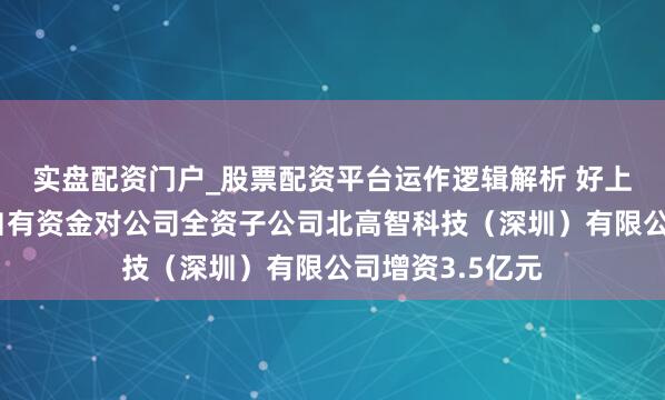 实盘配资门户_股票配资平台运作逻辑解析 好上好：公司拟以自有资金对公司全资子公司北高智科技（深圳）有限公司增资3.5亿元