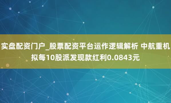 实盘配资门户_股票配资平台运作逻辑解析 中航重机拟每10股派发现款红利0.0843元