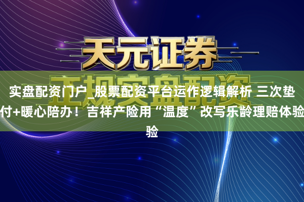 实盘配资门户_股票配资平台运作逻辑解析 三次垫付+暖心陪办!吉祥产险用“温度”改写乐龄理赔体验