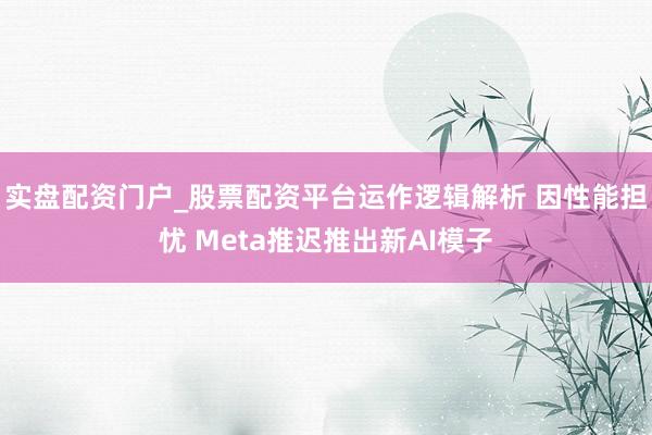 实盘配资门户_股票配资平台运作逻辑解析 因性能担忧 Meta推迟推出新AI模子
