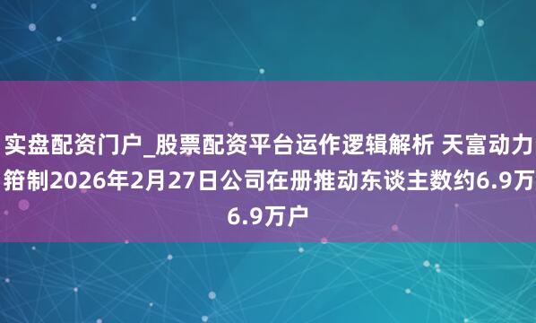 实盘配资门户_股票配资平台运作逻辑解析 天富动力：箝制2026年2月27日公司在册推动东谈主数约6.9万户